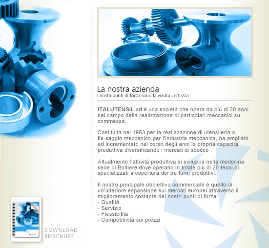ITALUTENSIL srl &egrave; una societ&agrave; che opera da pi&ugrave; di 20 anni nel campo della realizzazione di particolari meccanici su commessa.  Costituita nel 1983 per la realizzazione di utensileria a fis-saggio meccanico per l’industria meccanica, ha ampliato ed incrementato nel corso degli anni la propria capacit&agrave; produttiva diversificando i mercati di sbocco .  Attualmente l’attivit&agrave; produttiva si sviluppa nella moder-na sede di Boltiere dove operano in totale pi&ugrave; di 20 tecni-ci specializzati a copertura dei tre turni produttivi.  Il nostro principale obbiettivo commerciale &egrave; quello di un’ulteriore espansione sui mercati europei attraverso il miglioramento costante dei nostri punti di forza:  - Qualit&agrave; - Servizio - Flessibilit&agrave;  - Competitivit&agrave; sui prezzi